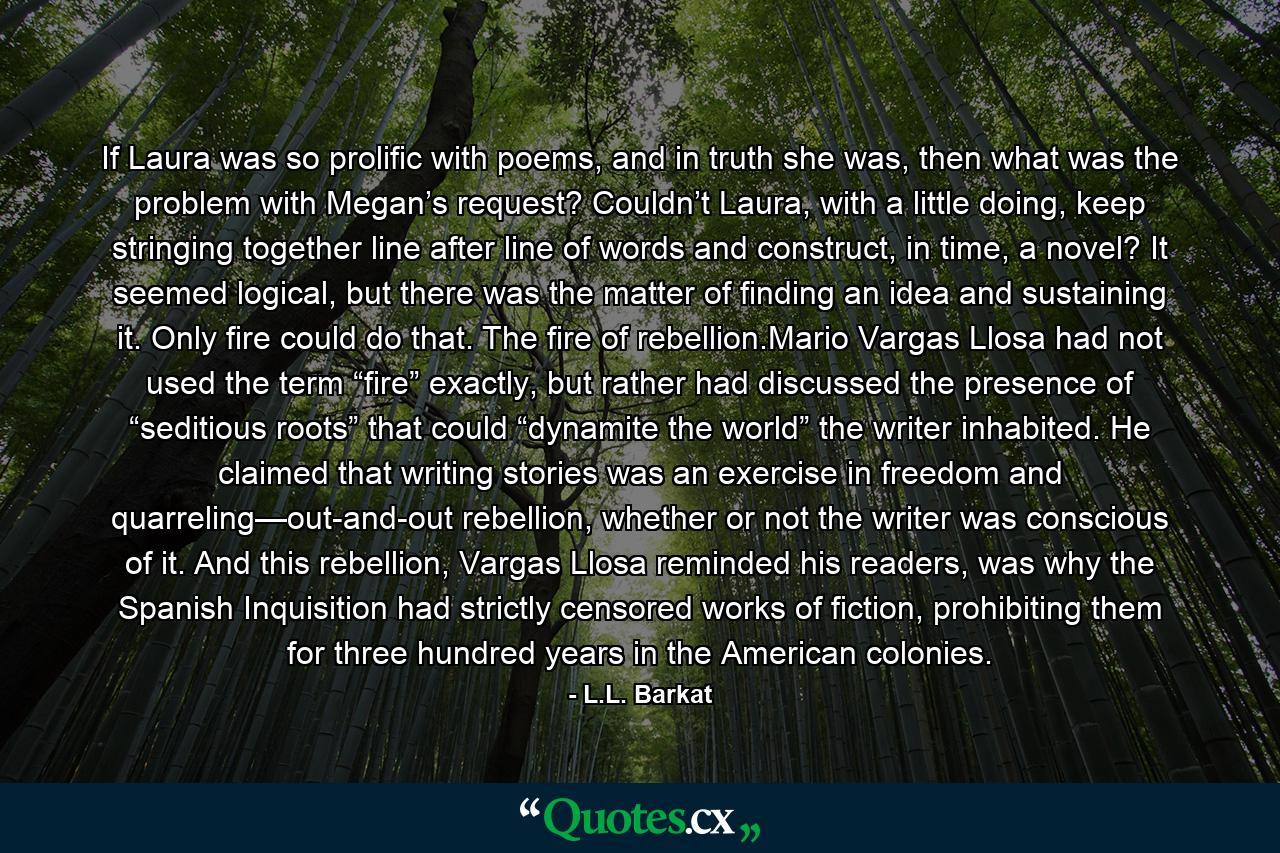 If Laura was so prolific with poems, and in truth she was, then what was the problem with Megan’s request? Couldn’t Laura, with a little doing, keep stringing together line after line of words and construct, in time, a novel? It seemed logical, but there was the matter of finding an idea and sustaining it. Only fire could do that. The fire of rebellion.Mario Vargas Llosa had not used the term “fire” exactly, but rather had discussed the presence of “seditious roots” that could “dynamite the world” the writer inhabited. He claimed that writing stories was an exercise in freedom and quarreling—out-and-out rebellion, whether or not the writer was conscious of it. And this rebellion, Vargas Llosa reminded his readers, was why the Spanish Inquisition had strictly censored works of fiction, prohibiting them for three hundred years in the American colonies. - Quote by L.L. Barkat