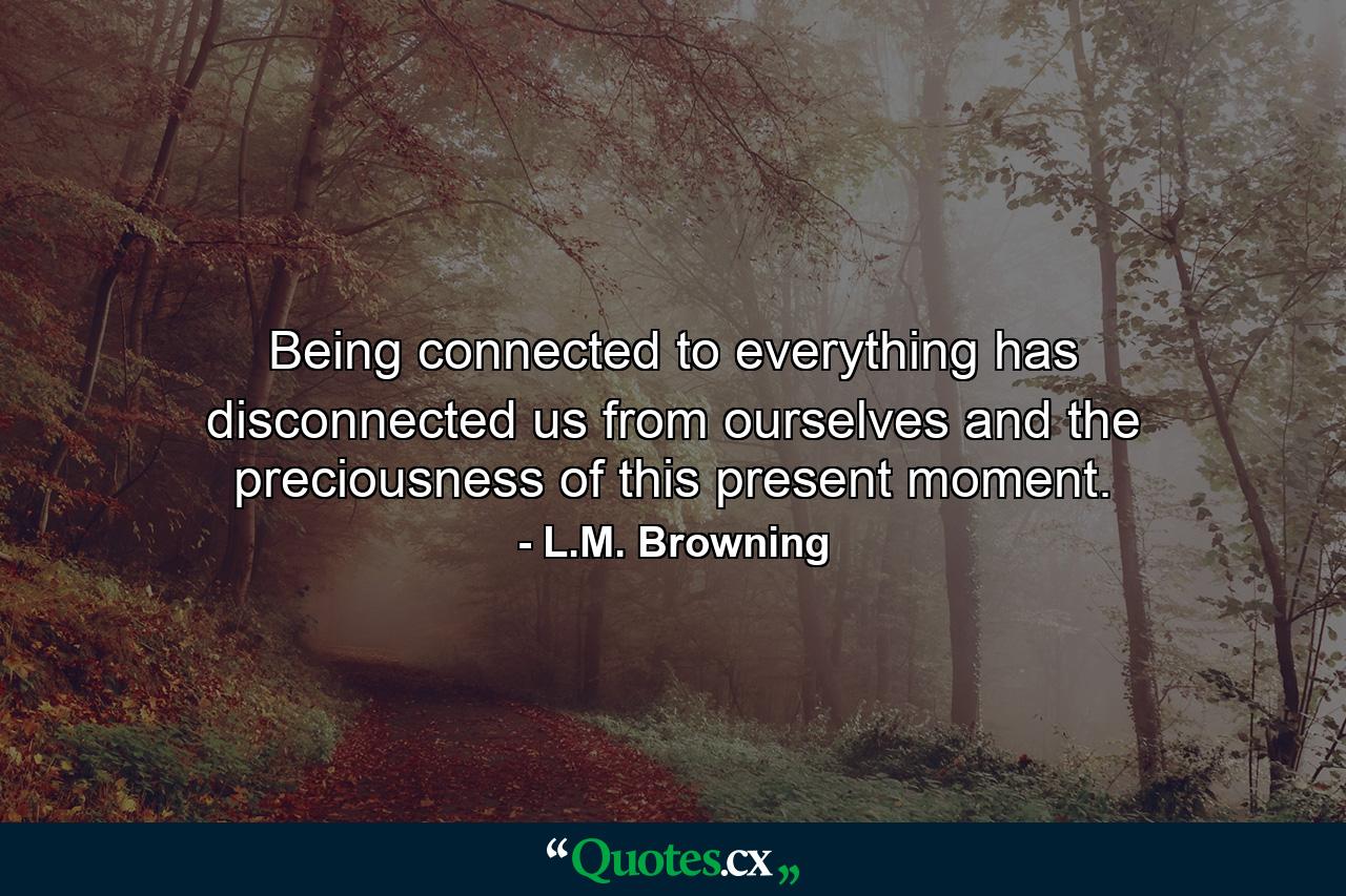 Being connected to everything has disconnected us from ourselves and the preciousness of this present moment. - Quote by L.M. Browning