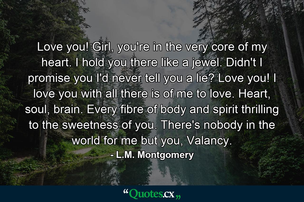 Love you! Girl, you're in the very core of my heart. I hold you there like a jewel. Didn't I promise you I'd never tell you a lie? Love you! I love you with all there is of me to love. Heart, soul, brain. Every fibre of body and spirit thrilling to the sweetness of you. There's nobody in the world for me but you, Valancy. - Quote by L.M. Montgomery