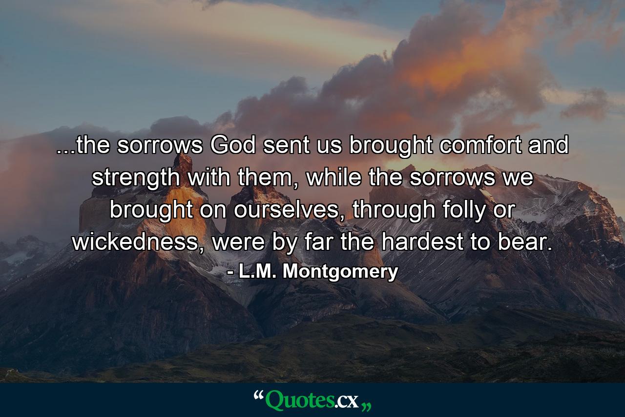 ...the sorrows God sent us brought comfort and strength with them, while the sorrows we brought on ourselves, through folly or wickedness, were by far the hardest to bear. - Quote by L.M. Montgomery