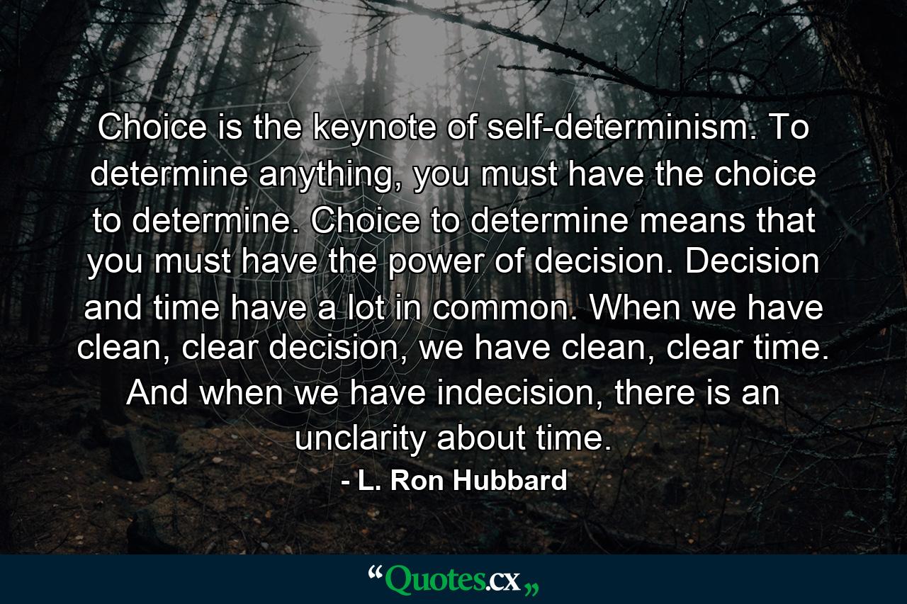 Choice is the keynote of self-determinism. To determine anything, you must have the choice to determine. Choice to determine means that you must have the power of decision. Decision and time have a lot in common. When we have clean, clear decision, we have clean, clear time. And when we have indecision, there is an unclarity about time. - Quote by L. Ron Hubbard