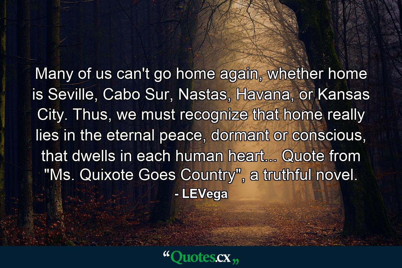 Many of us can't go home again, whether home is Seville, Cabo Sur, Nastas, Havana, or Kansas City. Thus, we must recognize that home really lies in the eternal peace, dormant or conscious, that dwells in each human heart... Quote from 