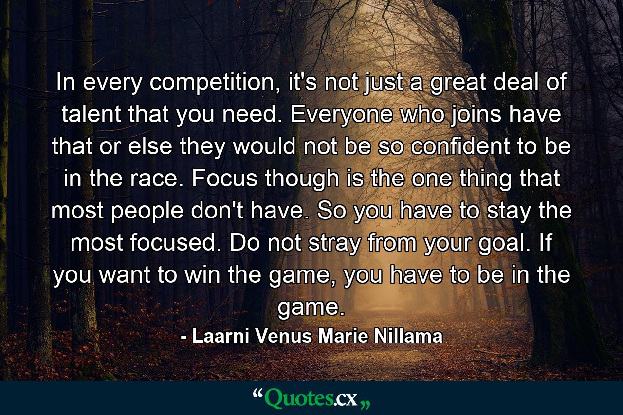 In every competition, it's not just a great deal of talent that you need. Everyone who joins have that or else they would not be so confident to be in the race. Focus though is the one thing that most people don't have. So you have to stay the most focused. Do not stray from your goal. If you want to win the game, you have to be in the game. - Quote by Laarni Venus Marie Nillama