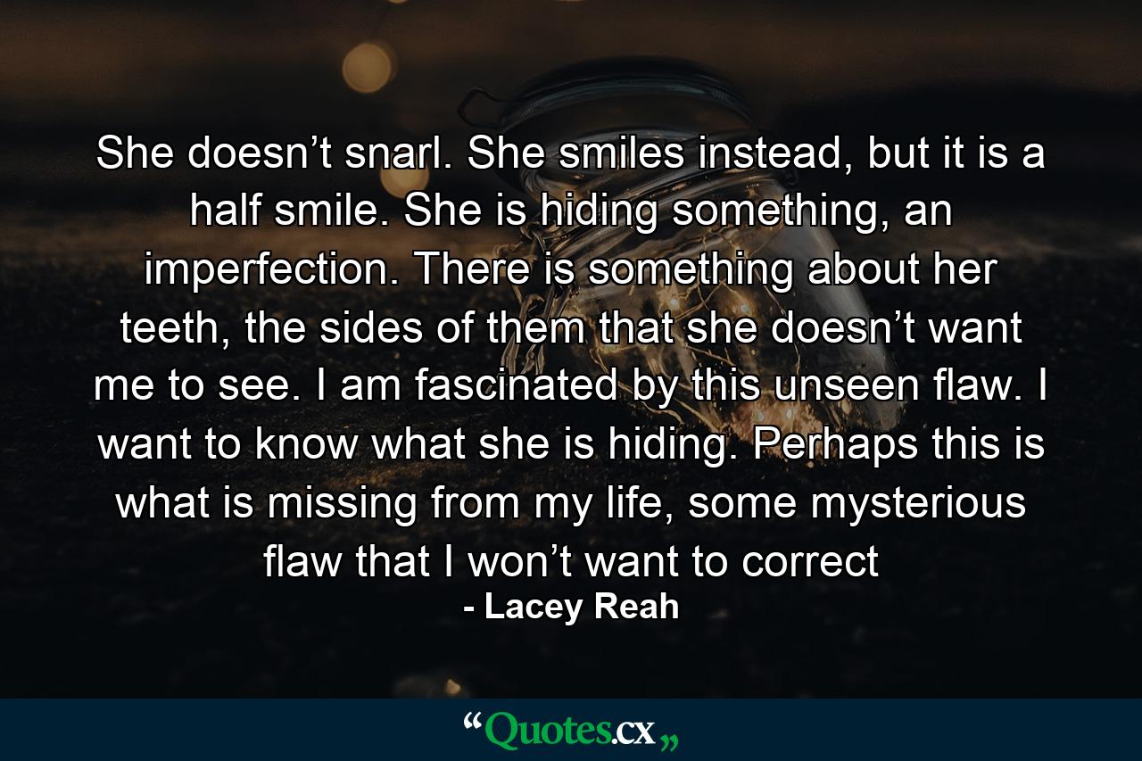 She doesn’t snarl. She smiles instead, but it is a half smile. She is hiding something, an imperfection. There is something about her teeth, the sides of them that she doesn’t want me to see. I am fascinated by this unseen flaw. I want to know what she is hiding. Perhaps this is what is missing from my life, some mysterious flaw that I won’t want to correct - Quote by Lacey Reah