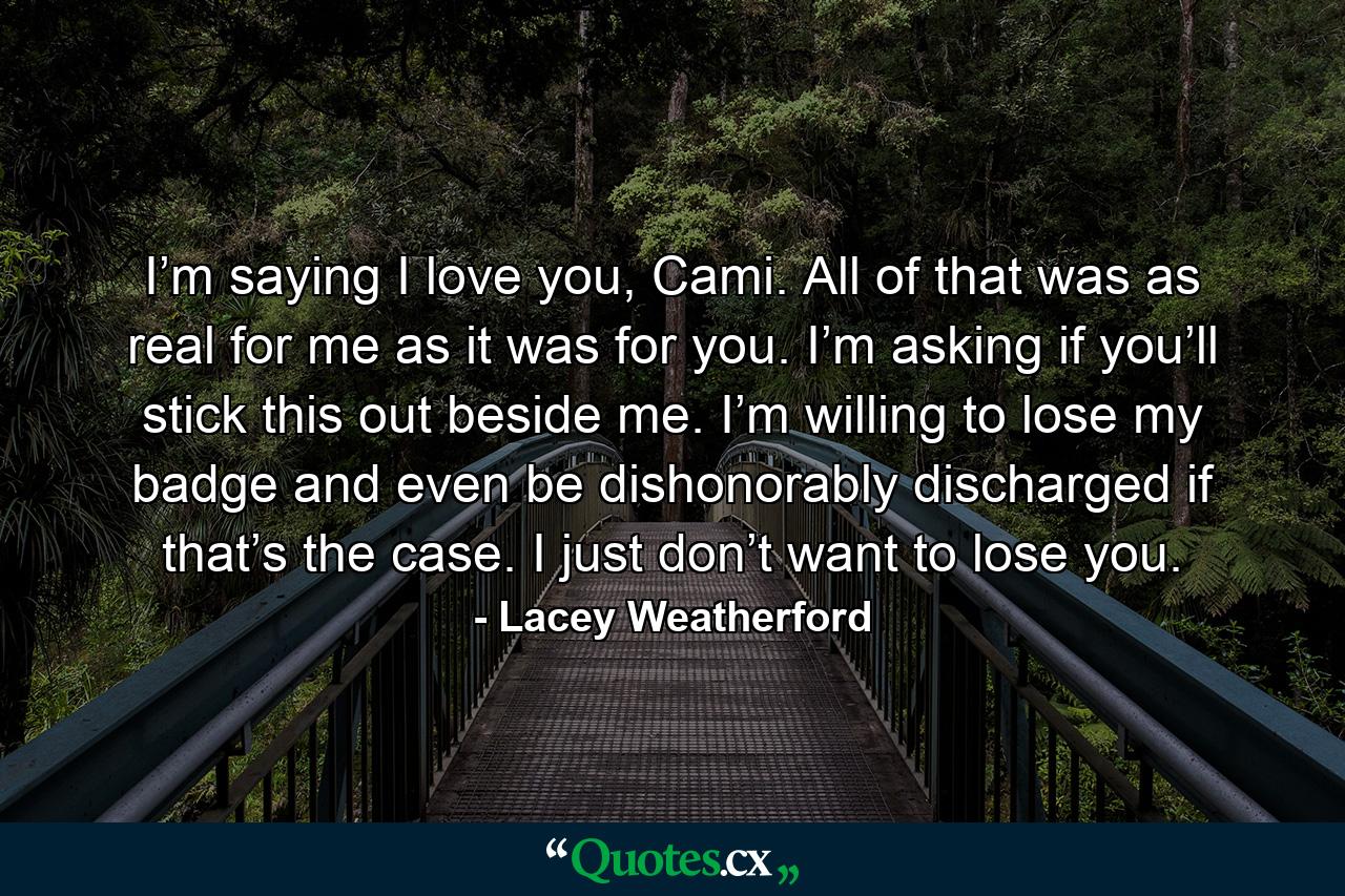 I’m saying I love you, Cami. All of that was as real for me as it was for you. I’m asking if you’ll stick this out beside me. I’m willing to lose my badge and even be dishonorably discharged if that’s the case. I just don’t want to lose you. - Quote by Lacey Weatherford