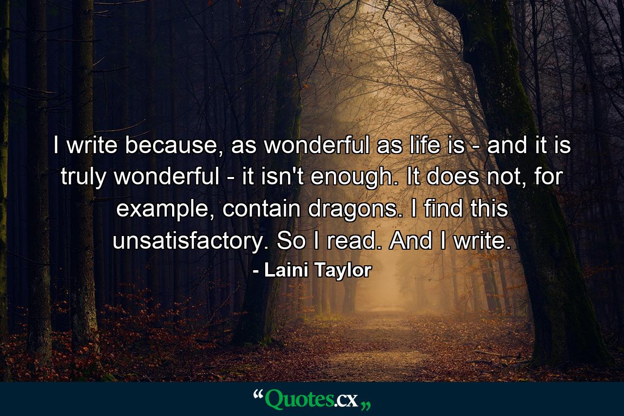 I write because, as wonderful as life is - and it is truly wonderful - it isn't enough. It does not, for example, contain dragons. I find this unsatisfactory. So I read. And I write. - Quote by Laini Taylor