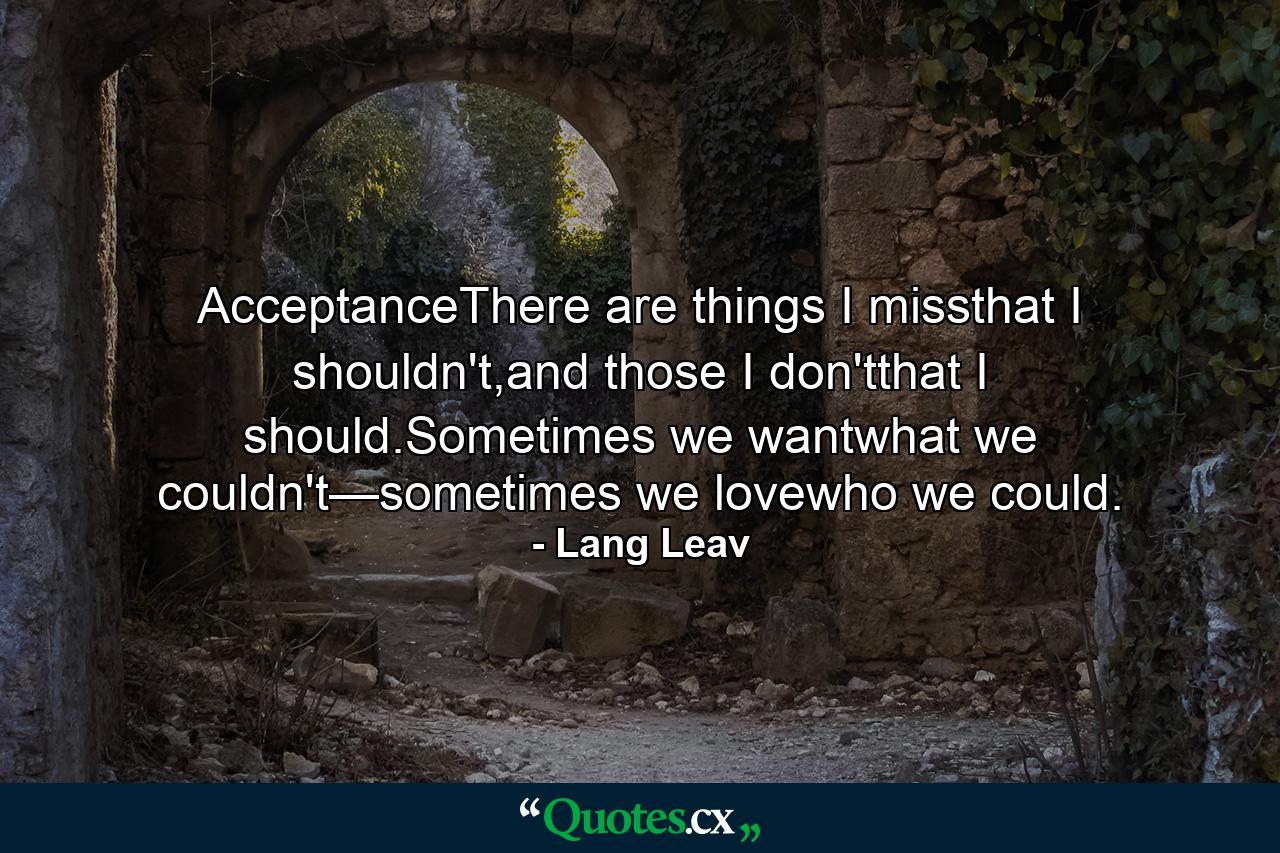 AcceptanceThere are things I missthat I shouldn't,and those I don'tthat I should.Sometimes we wantwhat we couldn't—sometimes we lovewho we could. - Quote by Lang Leav