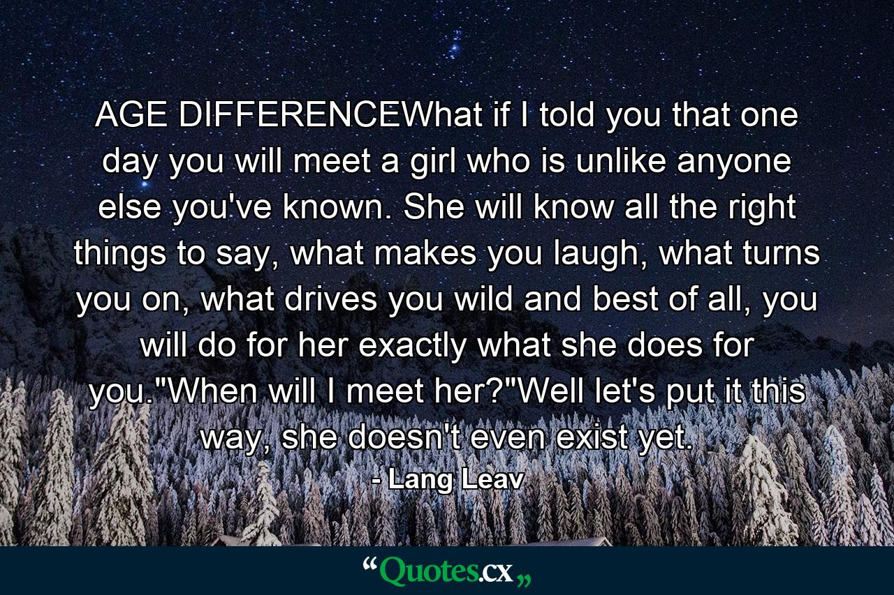 AGE DIFFERENCEWhat if I told you that one day you will meet a girl who is unlike anyone else you've known. She will know all the right things to say, what makes you laugh, what turns you on, what drives you wild and best of all, you will do for her exactly what she does for you.