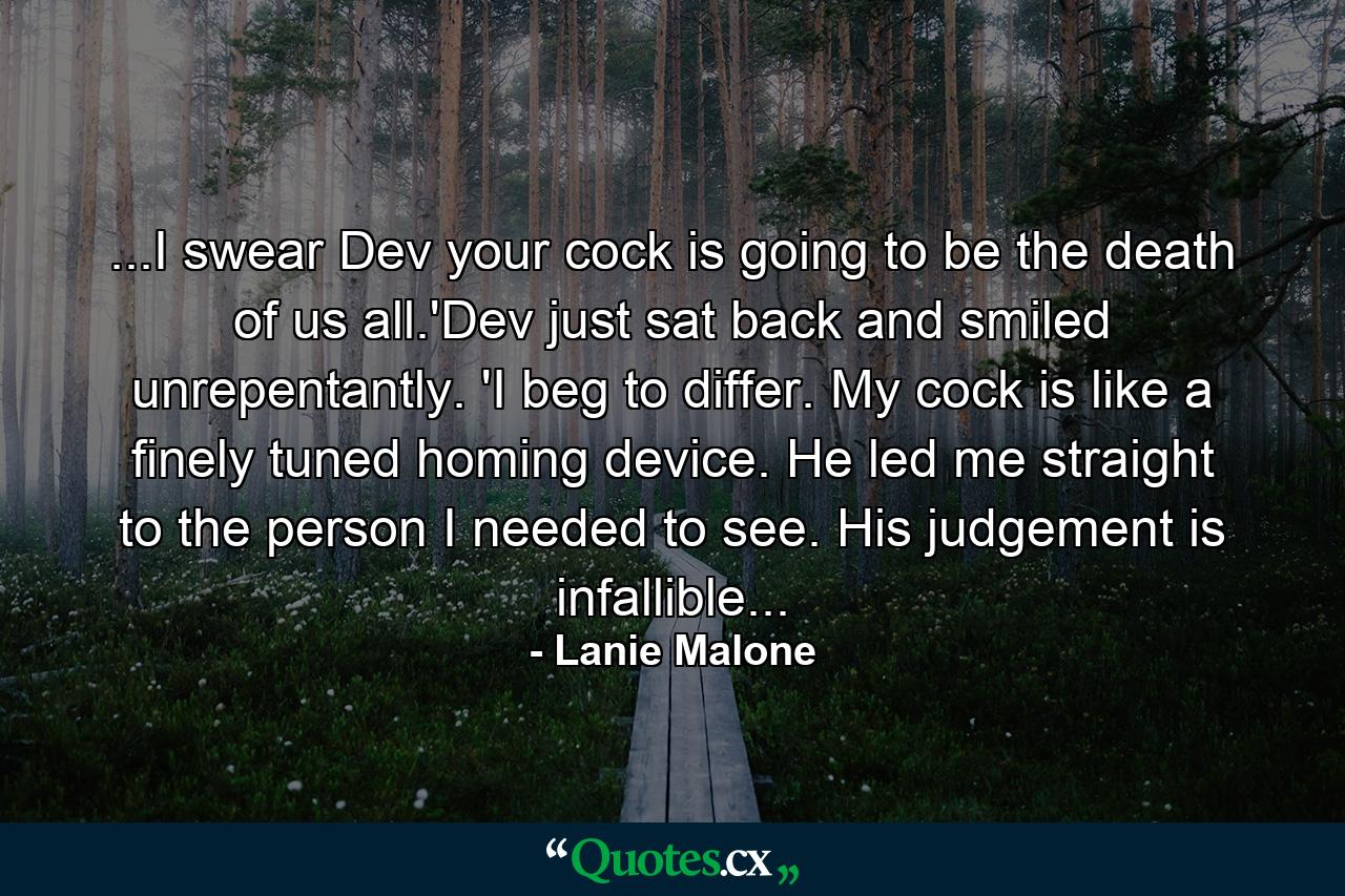 ...I swear Dev your cock is going to be the death of us all.'Dev just sat back and smiled unrepentantly. 'I beg to differ. My cock is like a finely tuned homing device. He led me straight to the person I needed to see. His judgement is infallible... - Quote by Lanie Malone