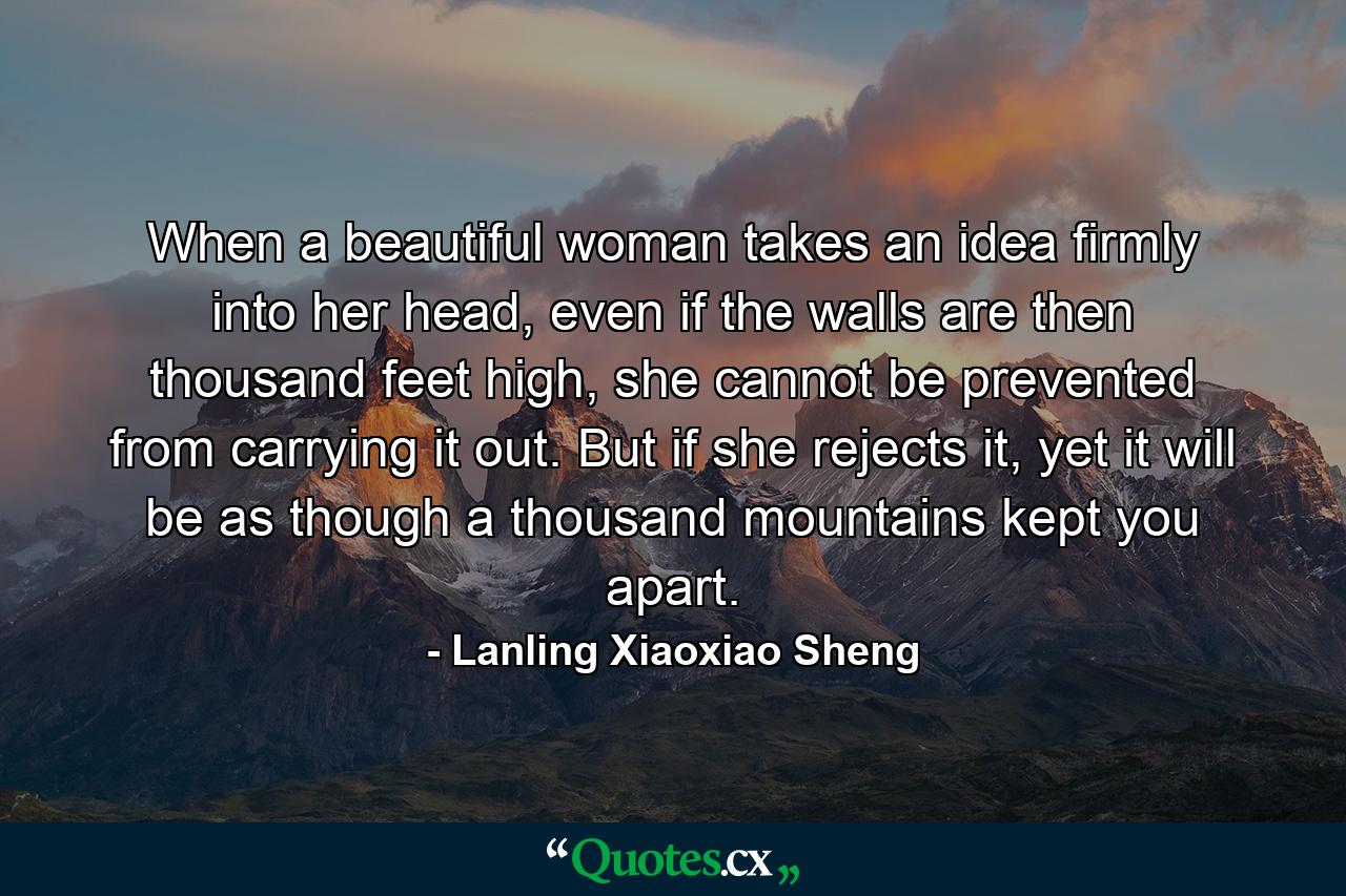 When a beautiful woman takes an idea firmly into her head, even if the walls are then thousand feet high, she cannot be prevented from carrying it out. But if she rejects it, yet it will be as though a thousand mountains kept you apart. - Quote by Lanling Xiaoxiao Sheng