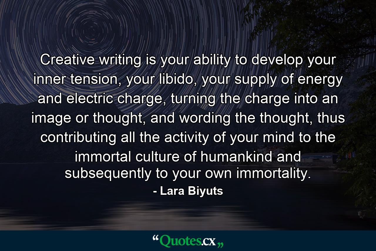 Creative writing is your ability to develop your inner tension, your libido, your supply of energy and electric charge, turning the charge into an image or thought, and wording the thought, thus contributing all the activity of your mind to the immortal culture of humankind and subsequently to your own immortality. - Quote by Lara Biyuts