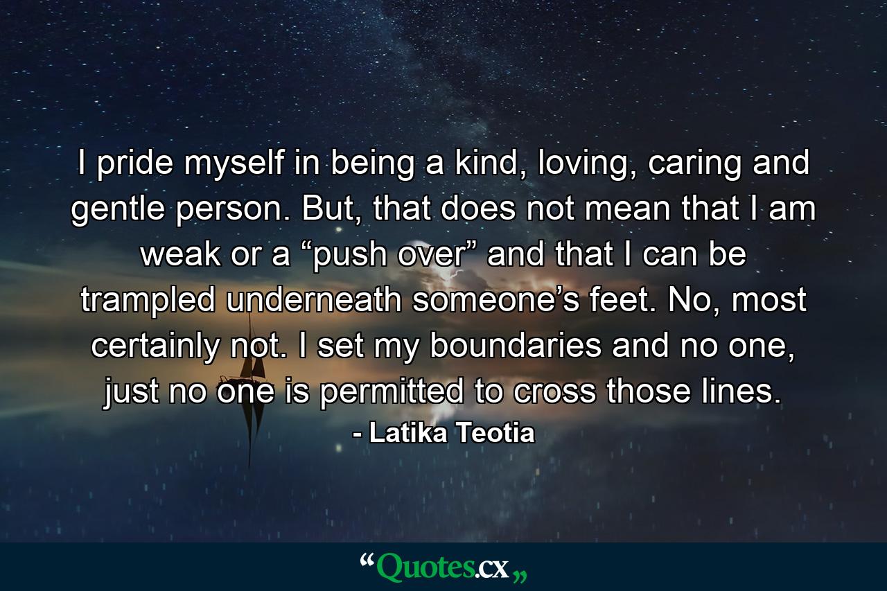 I pride myself in being a kind, loving, caring and gentle person. But, that does not mean that I am weak or a “push over” and that I can be trampled underneath someone’s feet. No, most certainly not. I set my boundaries and no one, just no one is permitted to cross those lines. - Quote by Latika Teotia