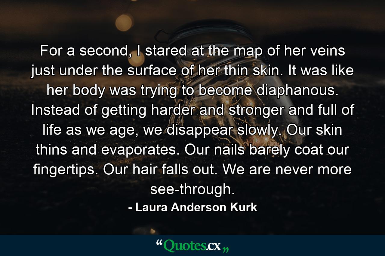 For a second, I stared at the map of her veins just under the surface of her thin skin. It was like her body was trying to become diaphanous. Instead of getting harder and stronger and full of life as we age, we disappear slowly. Our skin thins and evaporates. Our nails barely coat our fingertips. Our hair falls out. We are never more see-through. - Quote by Laura Anderson Kurk