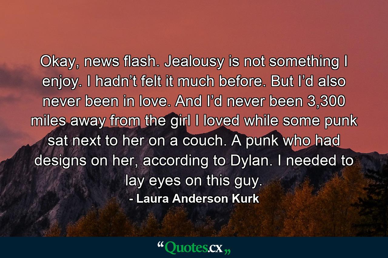 Okay, news flash. Jealousy is not something I enjoy. I hadn’t felt it much before. But I’d also never been in love. And I’d never been 3,300 miles away from the girl I loved while some punk sat next to her on a couch. A punk who had designs on her, according to Dylan. I needed to lay eyes on this guy. - Quote by Laura Anderson Kurk