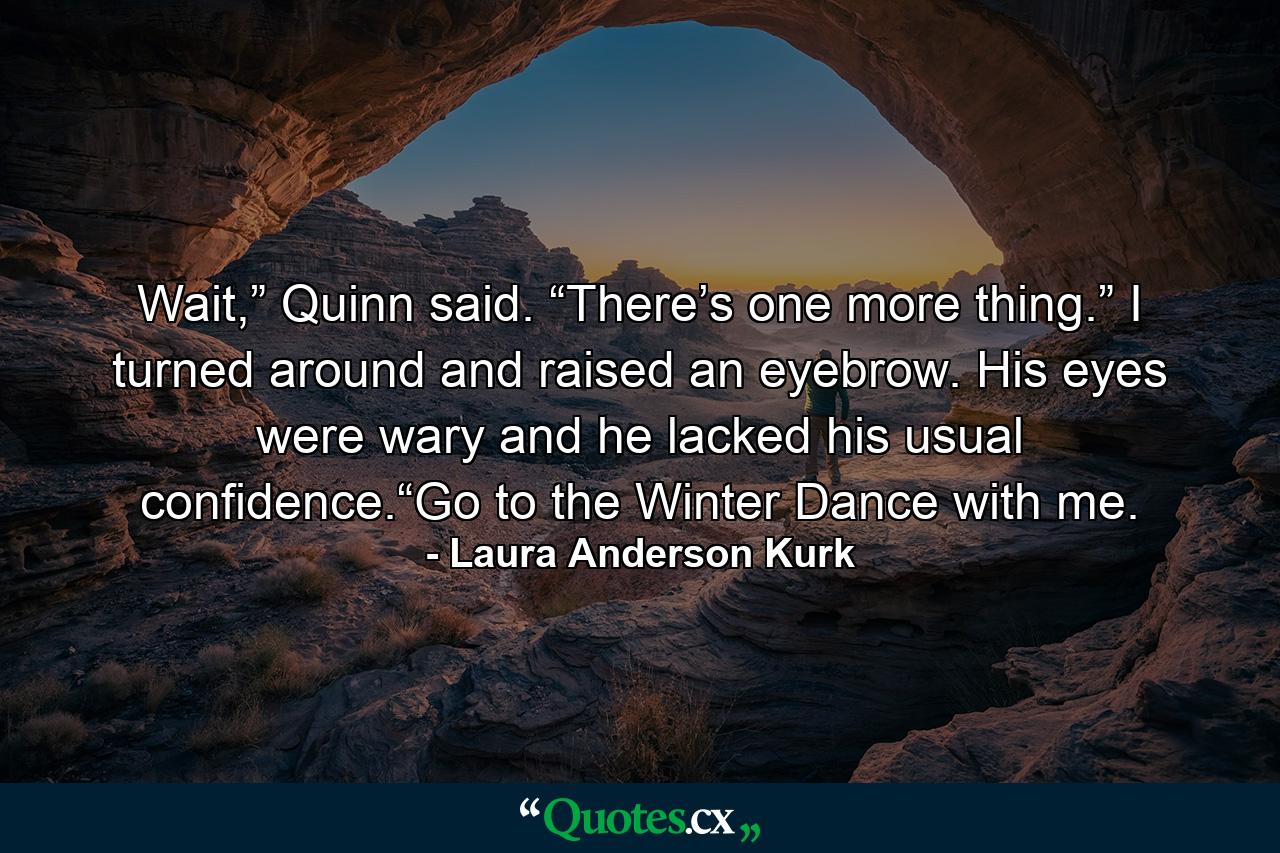 Wait,” Quinn said. “There’s one more thing.” I turned around and raised an eyebrow. His eyes were wary and he lacked his usual confidence.“Go to the Winter Dance with me. - Quote by Laura Anderson Kurk