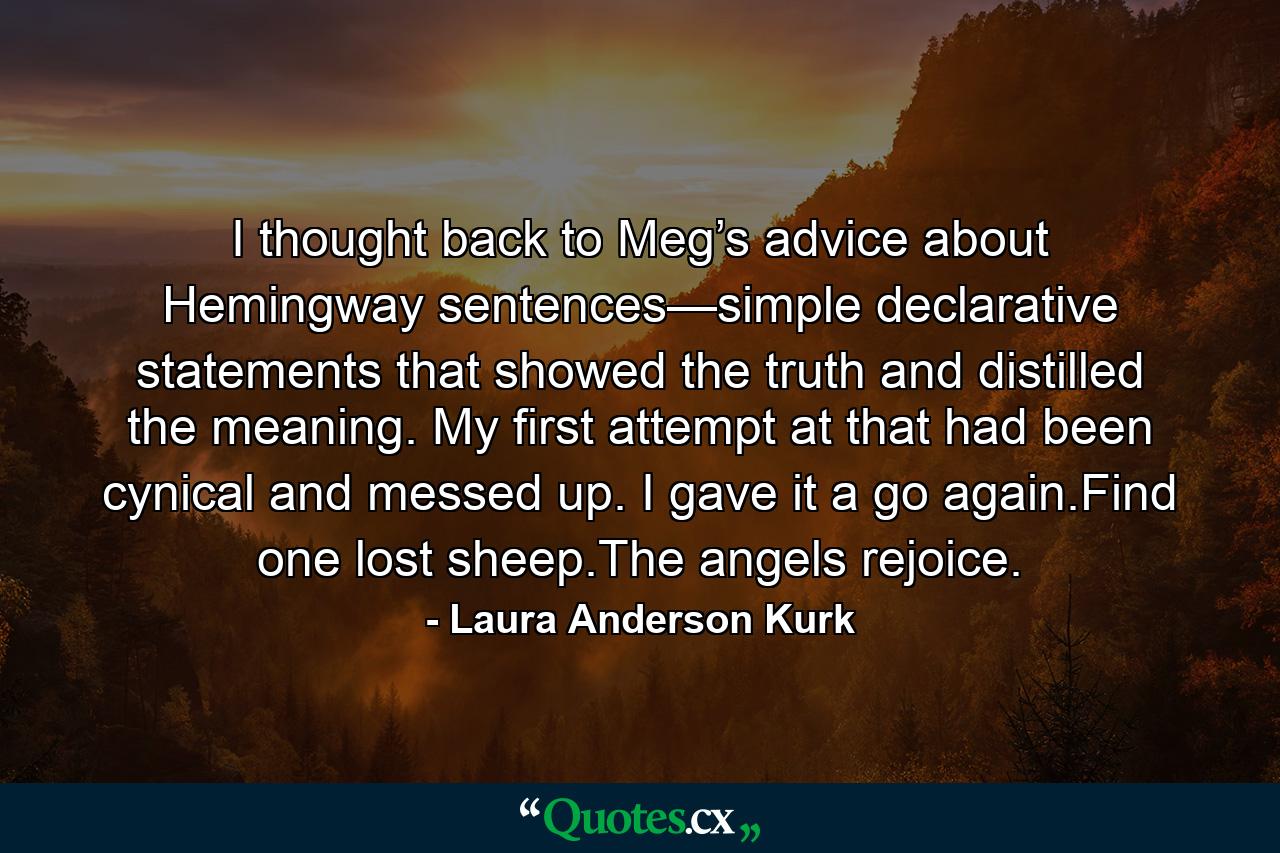 I thought back to Meg’s advice about Hemingway sentences—simple declarative statements that showed the truth and distilled the meaning. My first attempt at that had been cynical and messed up. I gave it a go again.Find one lost sheep.The angels rejoice. - Quote by Laura Anderson Kurk