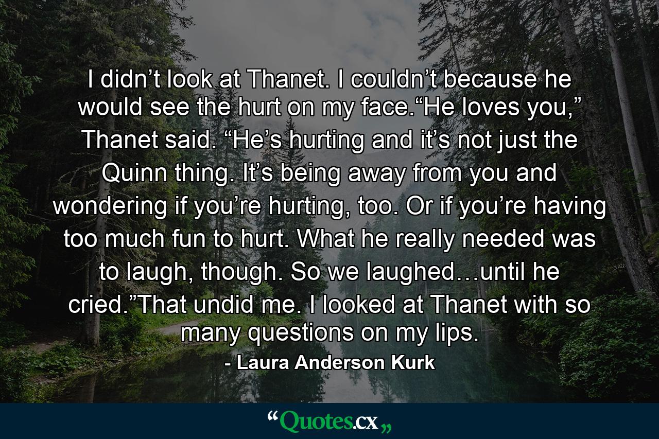 I didn’t look at Thanet. I couldn’t because he would see the hurt on my face.“He loves you,” Thanet said. “He’s hurting and it’s not just the Quinn thing. It’s being away from you and wondering if you’re hurting, too. Or if you’re having too much fun to hurt. What he really needed was to laugh, though. So we laughed…until he cried.”That undid me. I looked at Thanet with so many questions on my lips. - Quote by Laura Anderson Kurk