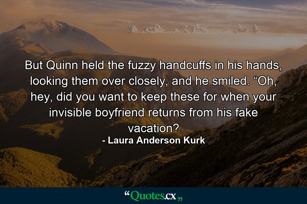 But Quinn held the fuzzy handcuffs in his hands, looking them over closely, and he smiled. “Oh, hey, did you want to keep these for when your invisible boyfriend returns from his fake vacation? - Quote by Laura Anderson Kurk