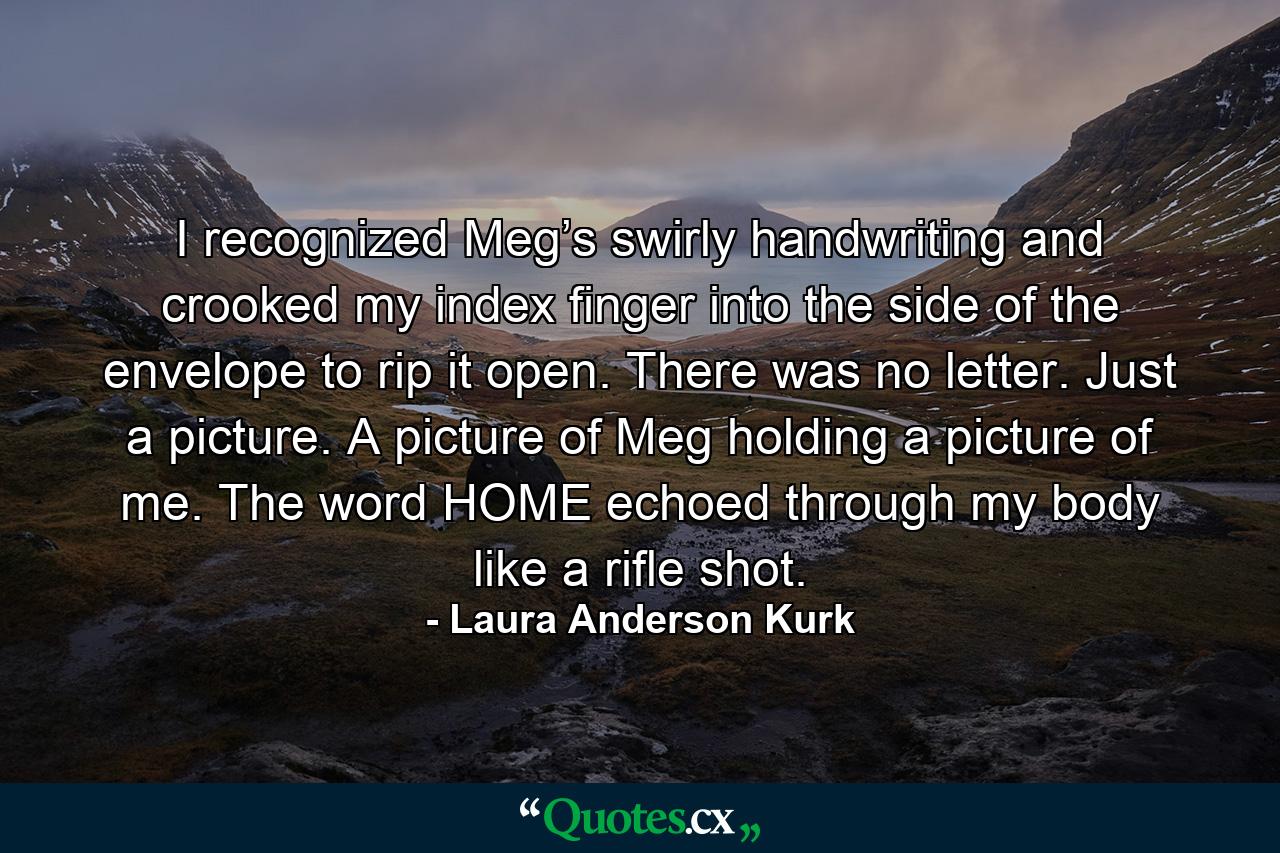 I recognized Meg’s swirly handwriting and crooked my index finger into the side of the envelope to rip it open. There was no letter. Just a picture. A picture of Meg holding a picture of me. The word HOME echoed through my body like a rifle shot. - Quote by Laura Anderson Kurk