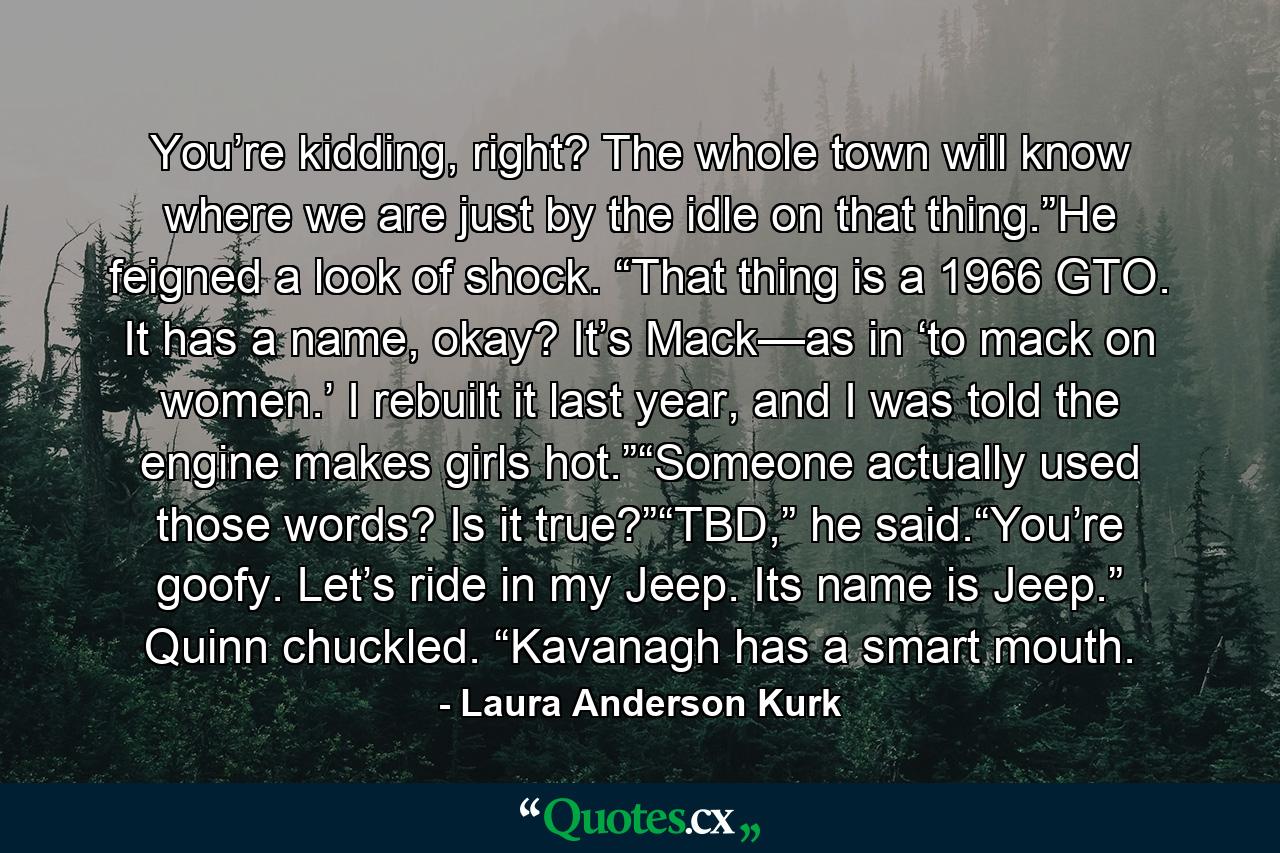 You’re kidding, right? The whole town will know where we are just by the idle on that thing.”He feigned a look of shock. “That thing is a 1966 GTO. It has a name, okay? It’s Mack—as in ‘to mack on women.’ I rebuilt it last year, and I was told the engine makes girls hot.”“Someone actually used those words? Is it true?”“TBD,” he said.“You’re goofy. Let’s ride in my Jeep. Its name is Jeep.” Quinn chuckled. “Kavanagh has a smart mouth. - Quote by Laura Anderson Kurk