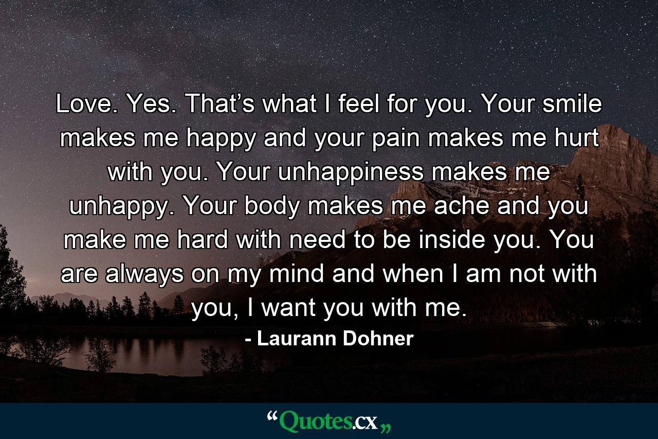 Love. Yes. That’s what I feel for you. Your smile makes me happy and your pain makes me hurt with you. Your unhappiness makes me unhappy. Your body makes me ache and you make me hard with need to be inside you. You are always on my mind and when I am not with you, I want you with me. - Quote by Laurann Dohner