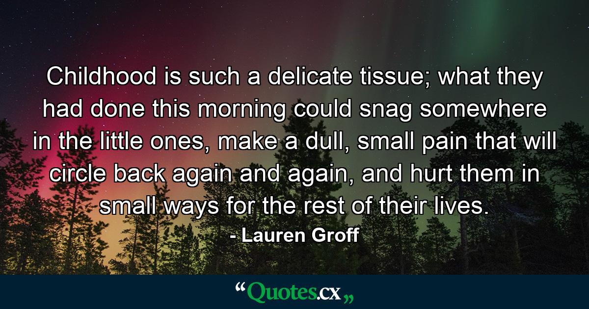 Childhood is such a delicate tissue; what they had done this morning could snag somewhere in the little ones, make a dull, small pain that will circle back again and again, and hurt them in small ways for the rest of their lives. - Quote by Lauren Groff