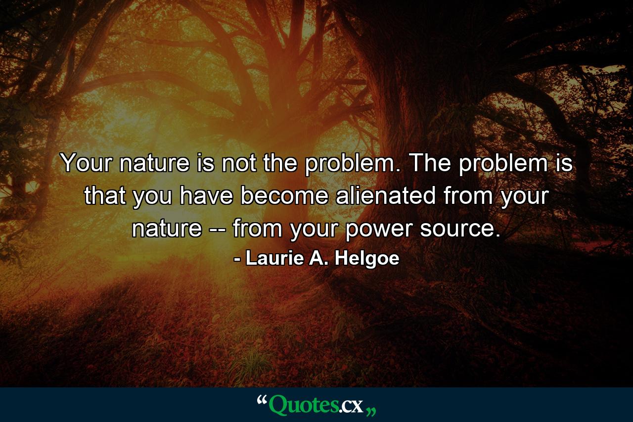 Your nature is not the problem. The problem is that you have become alienated from your nature -- from your power source. - Quote by Laurie A. Helgoe