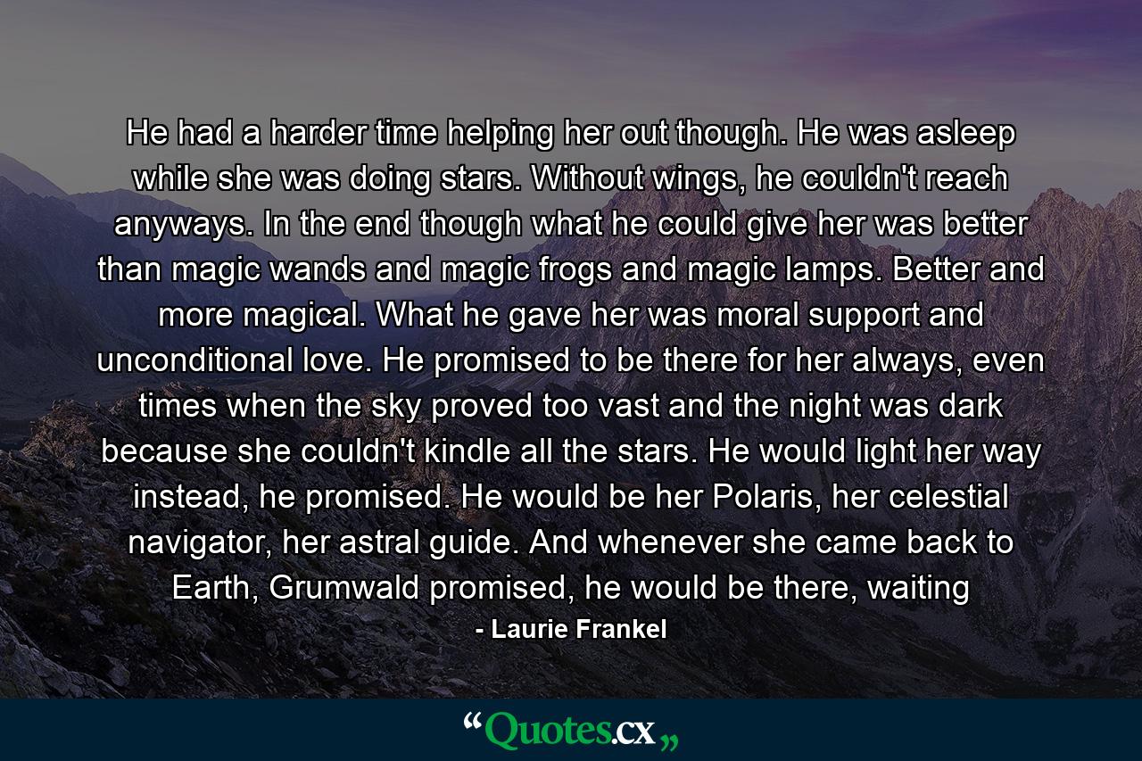 He had a harder time helping her out though. He was asleep while she was doing stars. Without wings, he couldn't reach anyways. In the end though what he could give her was better than magic wands and magic frogs and magic lamps. Better and more magical. What he gave her was moral support and unconditional love. He promised to be there for her always, even times when the sky proved too vast and the night was dark because she couldn't kindle all the stars. He would light her way instead, he promised. He would be her Polaris, her celestial navigator, her astral guide. And whenever she came back to Earth, Grumwald promised, he would be there, waiting - Quote by Laurie Frankel