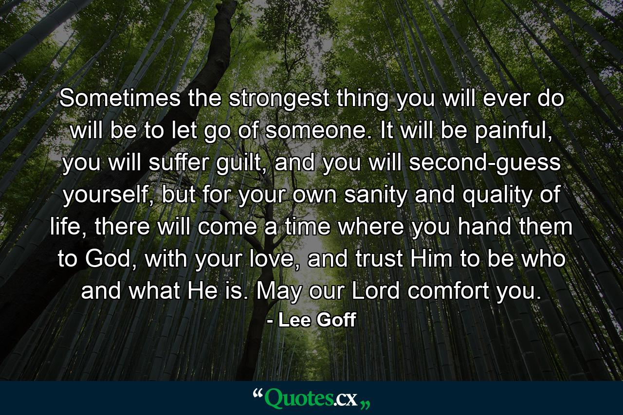 Sometimes the strongest thing you will ever do will be to let go of someone. It will be painful, you will suffer guilt, and you will second-guess yourself, but for your own sanity and quality of life, there will come a time where you hand them to God, with your love, and trust Him to be who and what He is. May our Lord comfort you. - Quote by Lee Goff