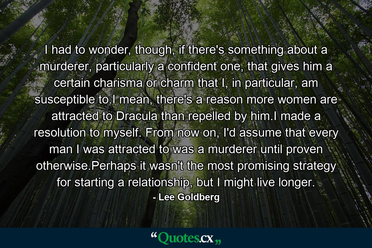 I had to wonder, though, if there's something about a murderer, particularly a confident one, that gives him a certain charisma or charm that I, in particular, am susceptible to.I mean, there's a reason more women are attracted to Dracula than repelled by him.I made a resolution to myself. From now on, I'd assume that every man I was attracted to was a murderer until proven otherwise.Perhaps it wasn't the most promising strategy for starting a relationship, but I might live longer. - Quote by Lee Goldberg