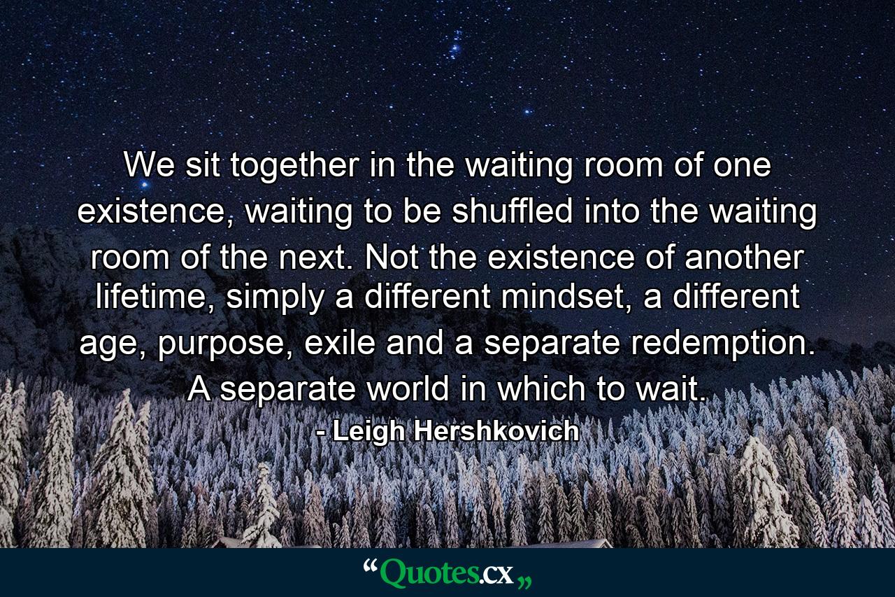 We sit together in the waiting room of one existence, waiting to be shuffled into the waiting room of the next. Not the existence of another lifetime, simply a different mindset, a different age, purpose, exile and a separate redemption. A separate world in which to wait. - Quote by Leigh Hershkovich