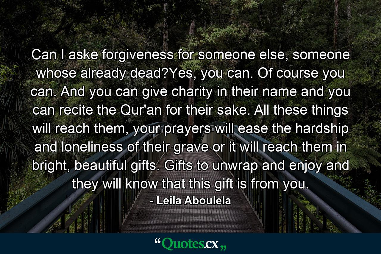 Can I aske forgiveness for someone else, someone whose already dead?Yes, you can. Of course you can. And you can give charity in their name and you can recite the Qur'an for their sake. All these things will reach them, your prayers will ease the hardship and loneliness of their grave or it will reach them in bright, beautiful gifts. Gifts to unwrap and enjoy and they will know that this gift is from you. - Quote by Leila Aboulela