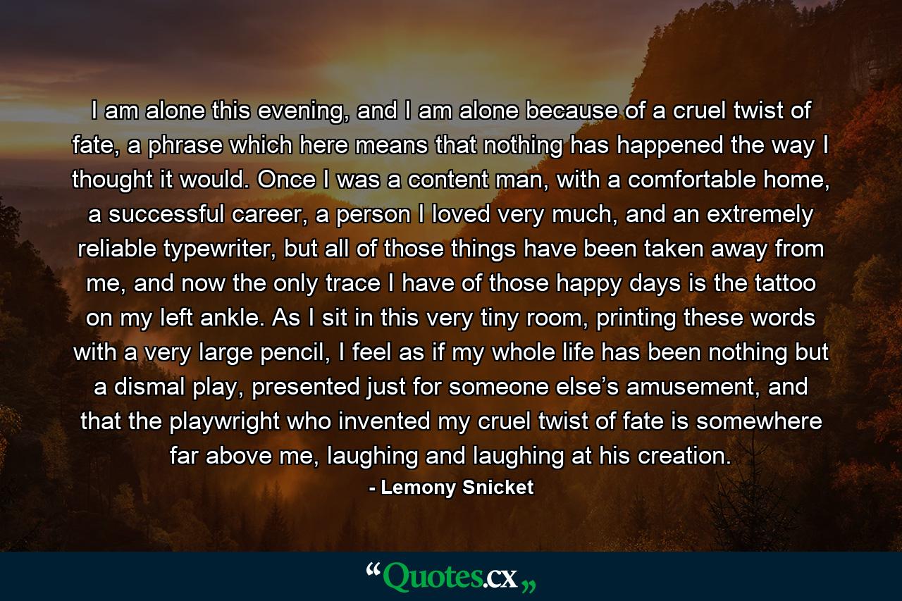 I am alone this evening, and I am alone because of a cruel twist of fate, a phrase which here means that nothing has happened the way I thought it would. Once I was a content man, with a comfortable home, a successful career, a person I loved very much, and an extremely reliable typewriter, but all of those things have been taken away from me, and now the only trace I have of those happy days is the tattoo on my left ankle. As I sit in this very tiny room, printing these words with a very large pencil, I feel as if my whole life has been nothing but a dismal play, presented just for someone else’s amusement, and that the playwright who invented my cruel twist of fate is somewhere far above me, laughing and laughing at his creation. - Quote by Lemony Snicket