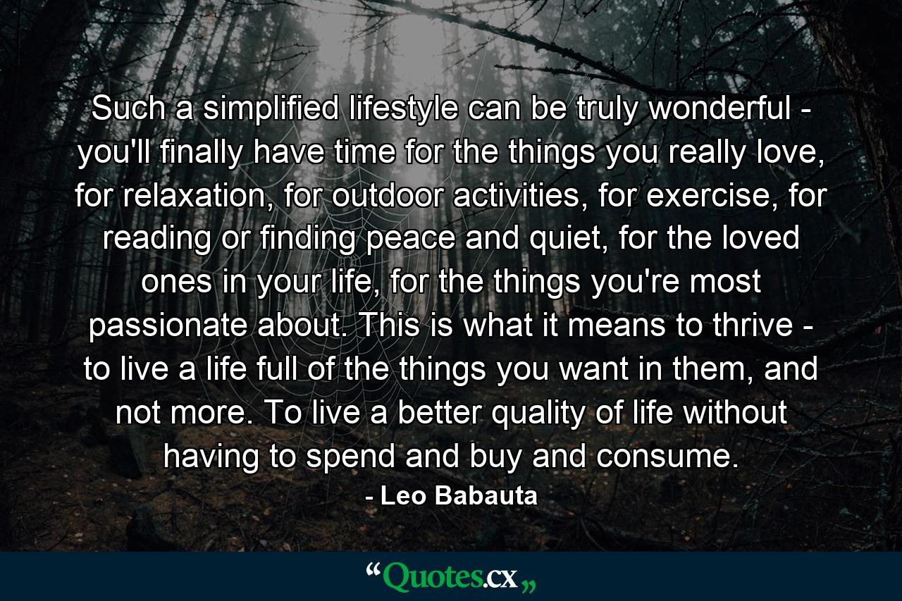 Such a simplified lifestyle can be truly wonderful - you'll finally have time for the things you really love, for relaxation, for outdoor activities, for exercise, for reading or finding peace and quiet, for the loved ones in your life, for the things you're most passionate about. This is what it means to thrive - to live a life full of the things you want in them, and not more. To live a better quality of life without having to spend and buy and consume. - Quote by Leo Babauta