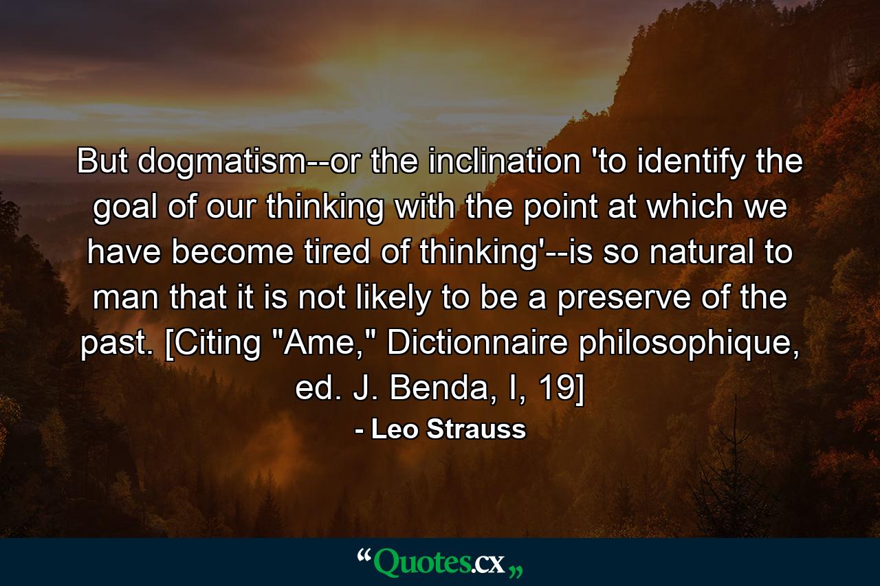 But dogmatism--or the inclination 'to identify the goal of our thinking with the point at which we have become tired of thinking'--is so natural to man that it is not likely to be a preserve of the past. [Citing 