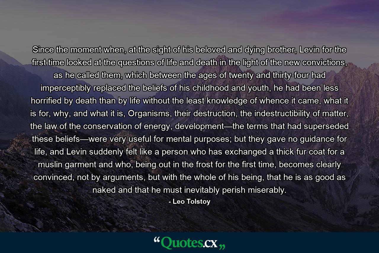 Since the moment when, at the sight of his beloved and dying brother, Levin for the first time looked at the questions of life and death in the light of the new convictions, as he called them, which between the ages of twenty and thirty-four had imperceptibly replaced the beliefs of his childhood and youth, he had been less horrified by death than by life without the least knowledge of whence it came, what it is for, why, and what it is, Organisms, their destruction, the indestructibility of matter, the law of the conservation of energy, development—the terms that had superseded these beliefs—were very useful for mental purposes; but they gave no guidance for life, and Levin suddenly felt like a person who has exchanged a thick fur coat for a muslin garment and who, being out in the frost for the first time, becomes clearly convinced, not by arguments, but with the whole of his being, that he is as good as naked and that he must inevitably perish miserably. - Quote by Leo Tolstoy