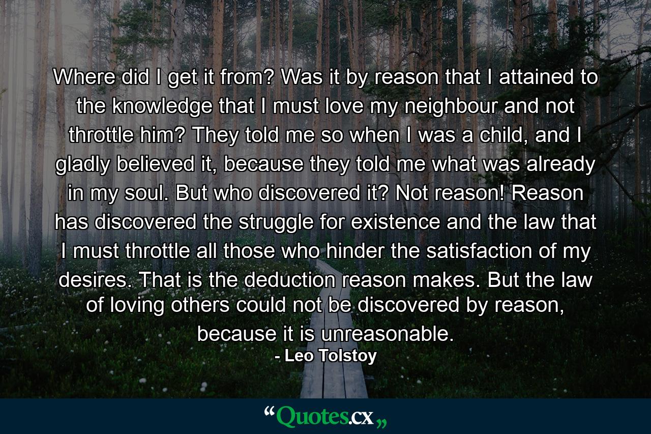 Where did I get it from? Was it by reason that I attained to the knowledge that I must love my neighbour and not throttle him? They told me so when I was a child, and I gladly believed it, because they told me what was already in my soul. But who discovered it? Not reason! Reason has discovered the struggle for existence and the law that I must throttle all those who hinder the satisfaction of my desires. That is the deduction reason makes. But the law of loving others could not be discovered by reason, because it is unreasonable. - Quote by Leo Tolstoy