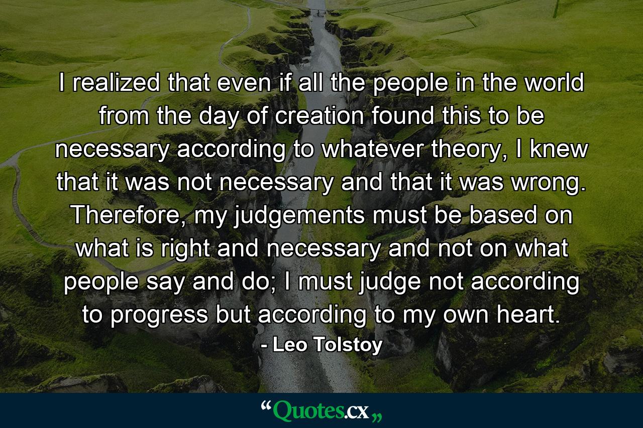 I realized that even if all the people in the world from the day of creation found this to be necessary according to whatever theory, I knew that it was not necessary and that it was wrong. Therefore, my judgements must be based on what is right and necessary and not on what people say and do; I must judge not according to progress but according to my own heart. - Quote by Leo Tolstoy