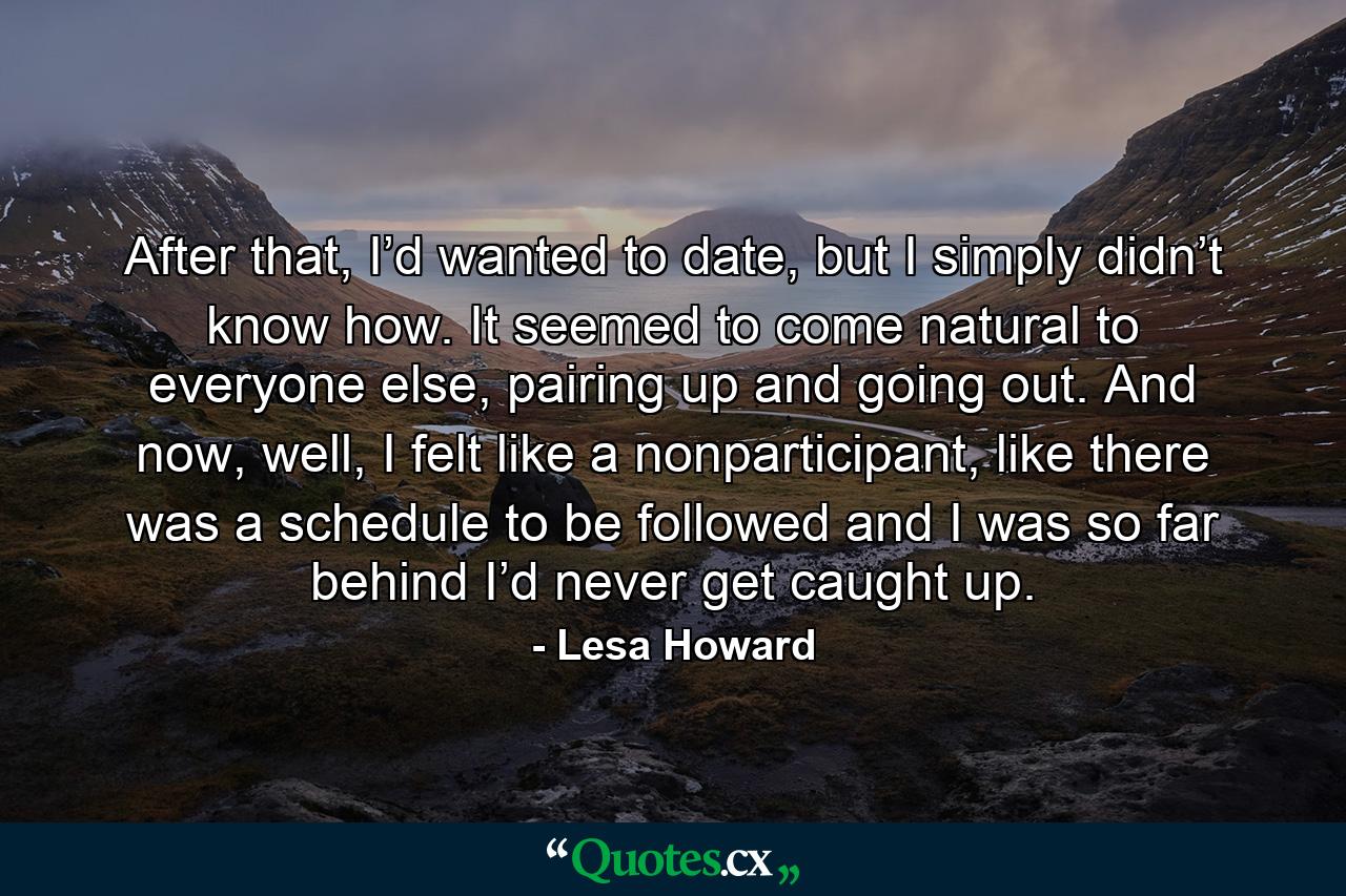 After that, I’d wanted to date, but I simply didn’t know how. It seemed to come natural to everyone else, pairing up and going out. And now, well, I felt like a nonparticipant, like there was a schedule to be followed and I was so far behind I’d never get caught up. - Quote by Lesa Howard