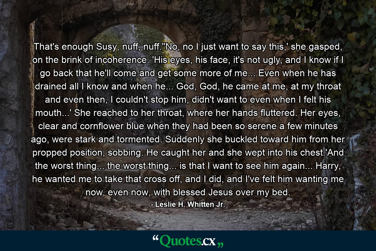 That's enough Susy, nuff, nuff.''No, no I just want to say this,' she gasped, on the brink of incoherence. 'His eyes, his face, it's not ugly, and I know if I go back that he'll come and get some more of me... Even when he has drained all I know and when he... God, God, he came at me, at my throat and even then, I couldn't stop him, didn't want to even when I felt his mouth...' She reached to her throat, where her hands fluttered. Her eyes, clear and cornflower blue when they had been so serene a few minutes ago, were stark and tormented. Suddenly she buckled toward him from her propped position, sobbing. He caught her and she wept into his chest.'And the worst thing... the worst thing... is that I want to see him again... Harry, he wanted me to take that cross off, and I did, and I've felt him wanting me now, even now, with blessed Jesus over my bed. - Quote by Leslie H. Whitten Jr.