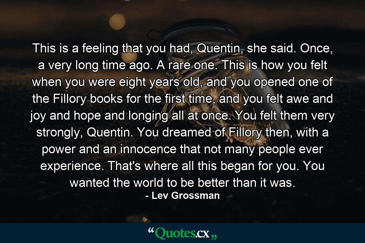 This is a feeling that you had, Quentin, she said. Once, a very long time ago. A rare one. This is how you felt when you were eight years old, and you opened one of the Fillory books for the first time, and you felt awe and joy and hope and longing all at once. You felt them very strongly, Quentin. You dreamed of Fillory then, with a power and an innocence that not many people ever experience. That's where all this began for you. You wanted the world to be better than it was. - Quote by Lev Grossman