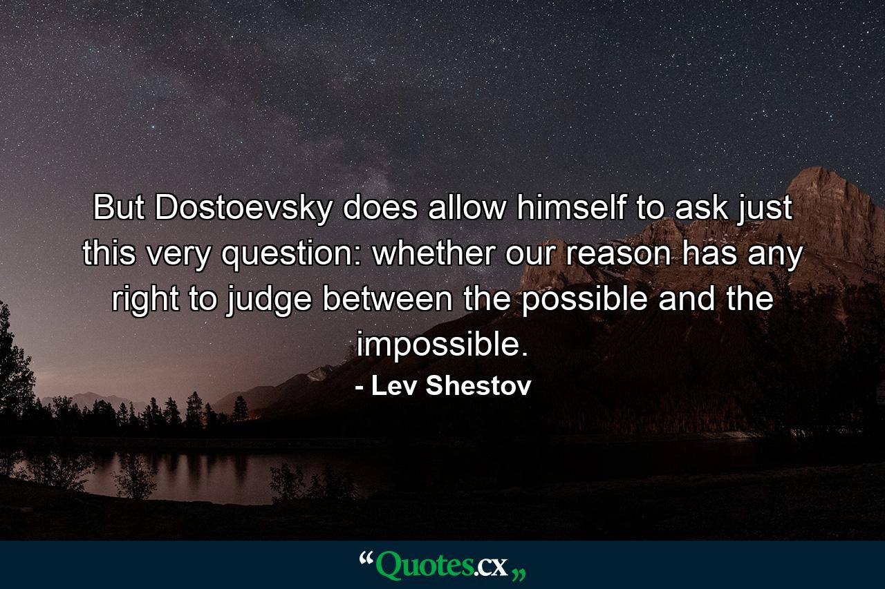 But Dostoevsky does allow himself to ask just this very question: whether our reason has any right to judge between the possible and the impossible. - Quote by Lev Shestov