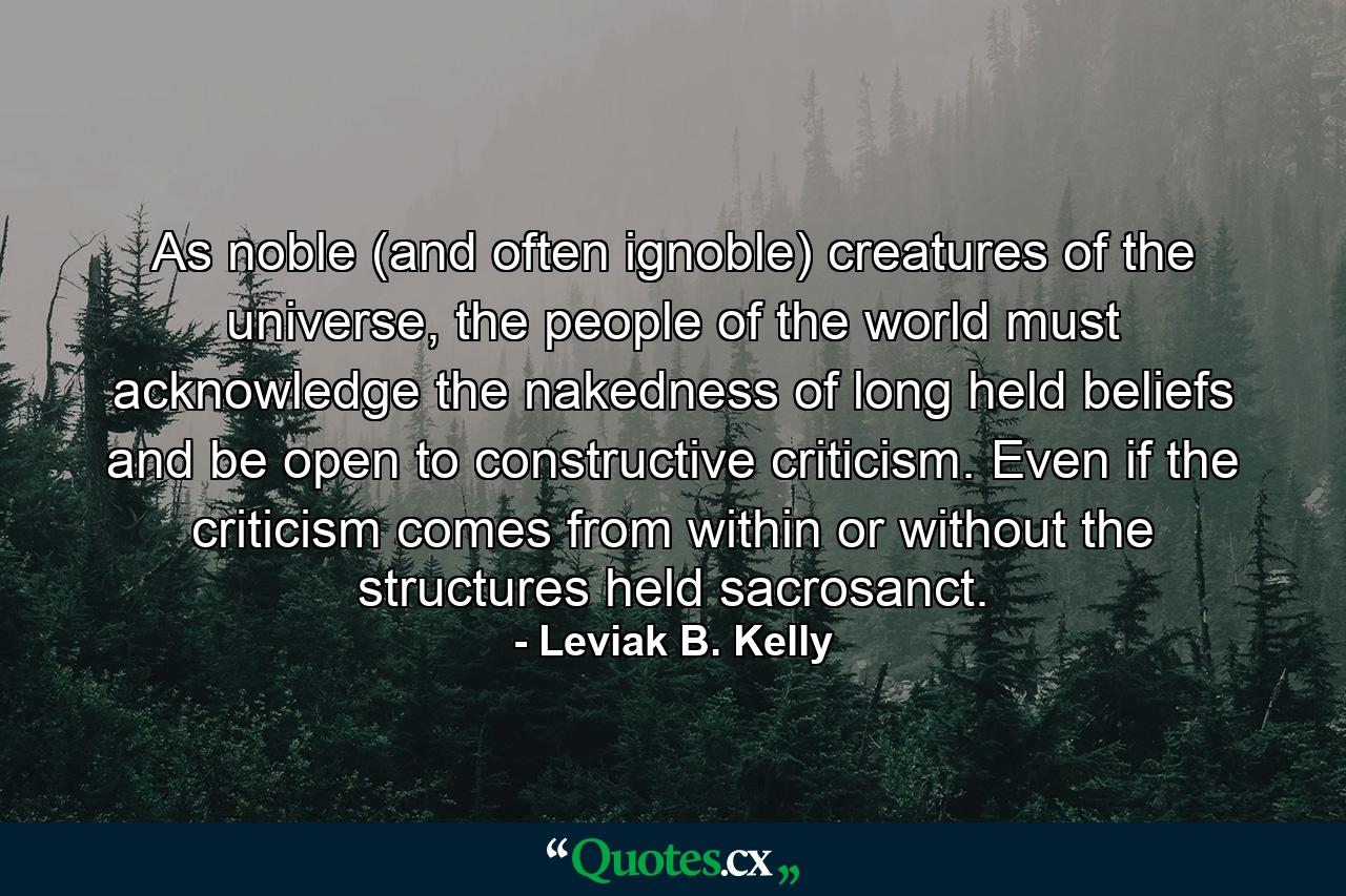 As noble (and often ignoble) creatures of the universe, the people of the world must acknowledge the nakedness of long held beliefs and be open to constructive criticism. Even if the criticism comes from within or without the structures held sacrosanct. - Quote by Leviak B. Kelly