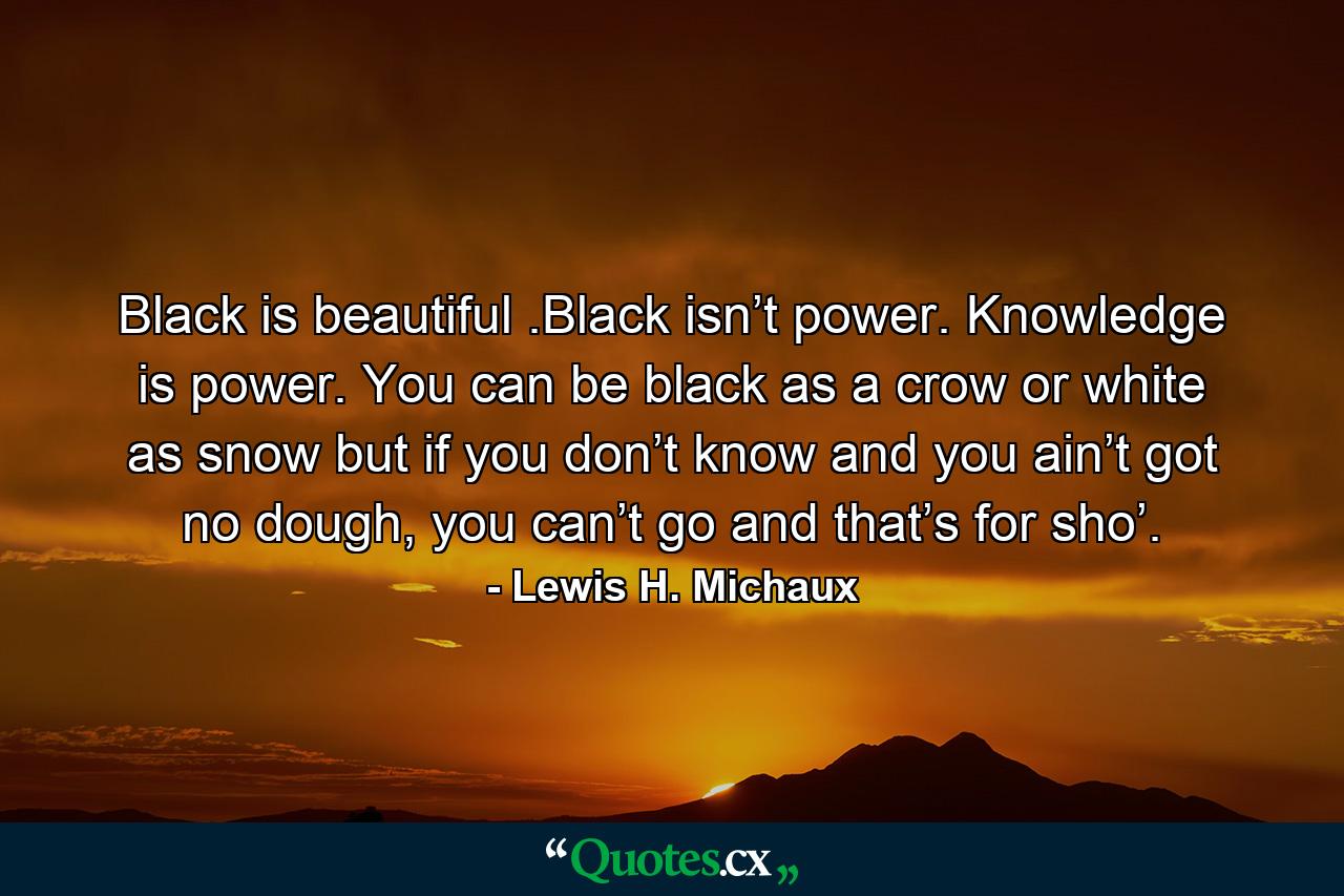 Black is beautiful .Black isn’t power. Knowledge is power. You can be black as a crow or white as snow but if you don’t know and you ain’t got no dough, you can’t go and that’s for sho’. - Quote by Lewis H. Michaux