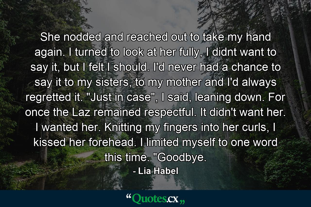 She nodded and reached out to take my hand again. I turned to look at her fully, I didnt want to say it, but I felt I should. I'd never had a chance to say it to my sisters, to my mother and I'd always regretted it. 