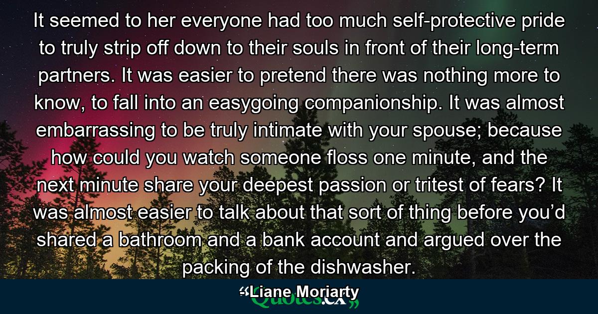 It seemed to her everyone had too much self-protective pride to truly strip off down to their souls in front of their long-term partners. It was easier to pretend there was nothing more to know, to fall into an easygoing companionship. It was almost embarrassing to be truly intimate with your spouse; because how could you watch someone floss one minute, and the next minute share your deepest passion or tritest of fears? It was almost easier to talk about that sort of thing before you’d shared a bathroom and a bank account and argued over the packing of the dishwasher. - Quote by Liane Moriarty