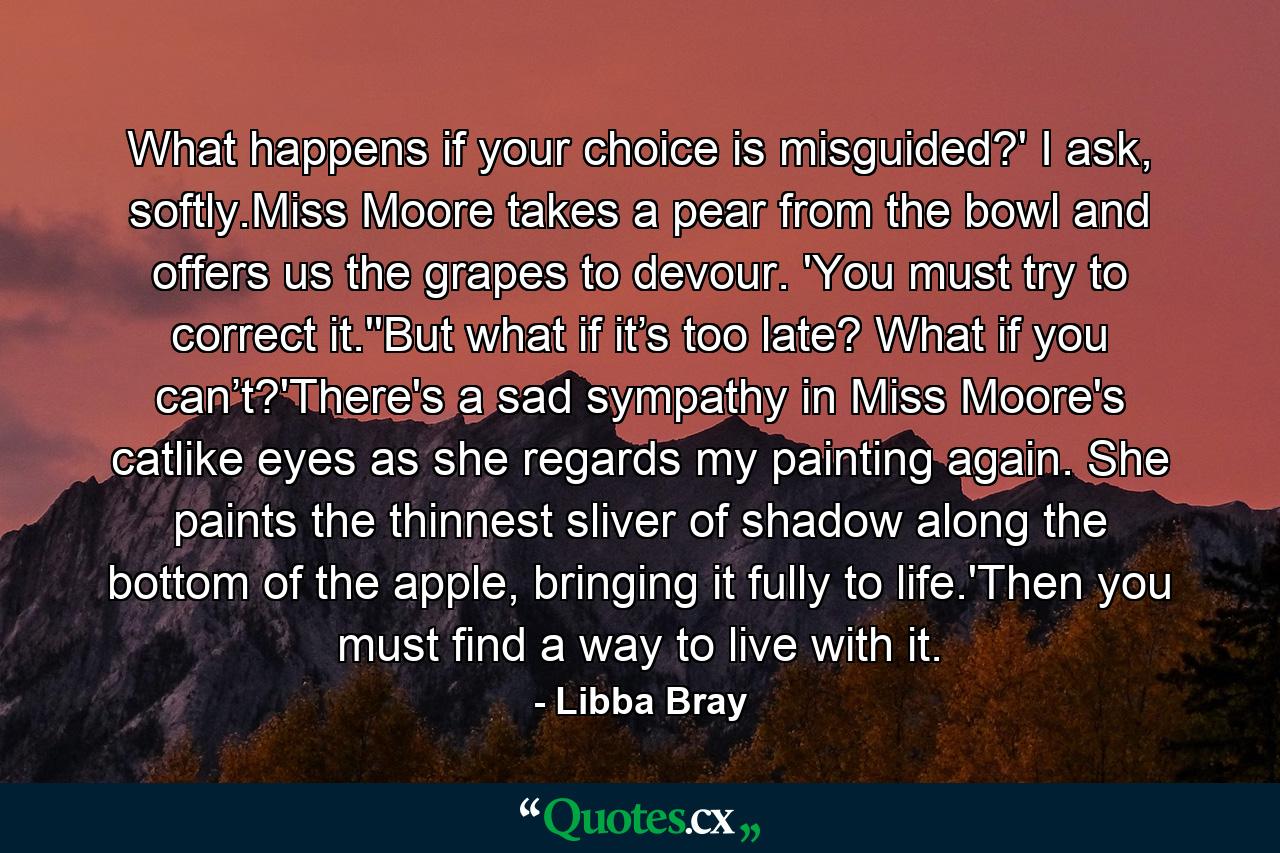 What happens if your choice is misguided?' I ask, softly.Miss Moore takes a pear from the bowl and offers us the grapes to devour. 'You must try to correct it.''But what if it’s too late? What if you can’t?'There's a sad sympathy in Miss Moore's catlike eyes as she regards my painting again. She paints the thinnest sliver of shadow along the bottom of the apple, bringing it fully to life.'Then you must find a way to live with it. - Quote by Libba Bray