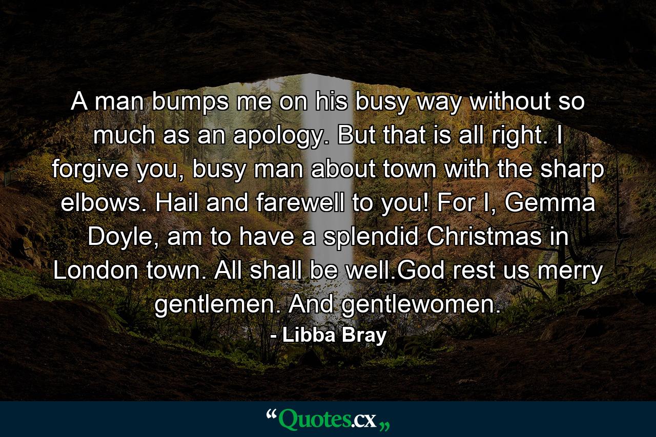 A man bumps me on his busy way without so much as an apology. But that is all right. I forgive you, busy man about town with the sharp elbows. Hail and farewell to you! For I, Gemma Doyle, am to have a splendid Christmas in London town. All shall be well.God rest us merry gentlemen. And gentlewomen. - Quote by Libba Bray