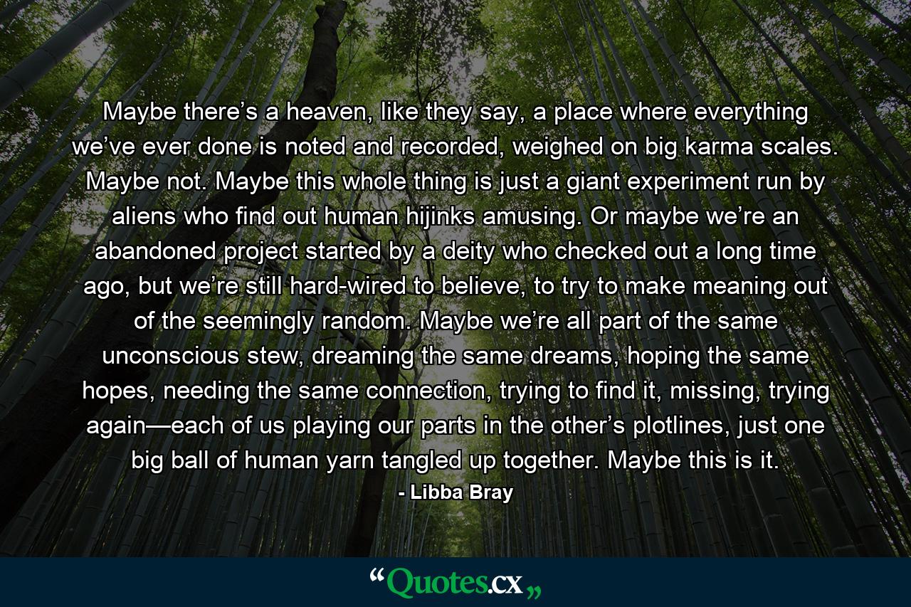 Maybe there’s a heaven, like they say, a place where everything we’ve ever done is noted and recorded, weighed on big karma scales. Maybe not. Maybe this whole thing is just a giant experiment run by aliens who find out human hijinks amusing. Or maybe we’re an abandoned project started by a deity who checked out a long time ago, but we’re still hard-wired to believe, to try to make meaning out of the seemingly random. Maybe we’re all part of the same unconscious stew, dreaming the same dreams, hoping the same hopes, needing the same connection, trying to find it, missing, trying again—each of us playing our parts in the other’s plotlines, just one big ball of human yarn tangled up together. Maybe this is it. - Quote by Libba Bray