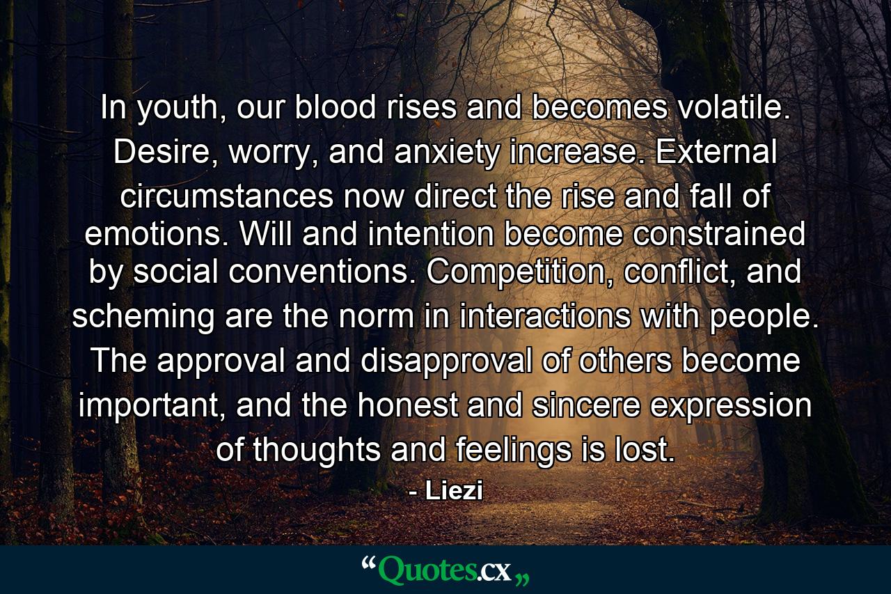 In youth, our blood rises and becomes volatile. Desire, worry, and anxiety increase. External circumstances now direct the rise and fall of emotions. Will and intention become constrained by social conventions. Competition, conflict, and scheming are the norm in interactions with people. The approval and disapproval of others become important, and the honest and sincere expression of thoughts and feelings is lost. - Quote by Liezi